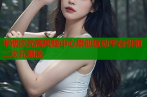 半糖次元高风险中心原创互动平台引领二次元潮流