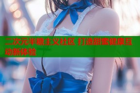 二次元半糖主义社区 打造甜蜜健康互动新体验