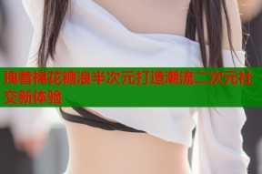 拽着棉花糖浪半次元打造潮流二次元社交新体验