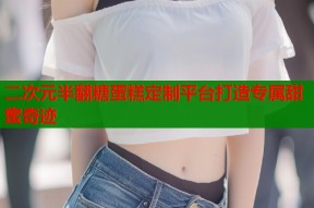 二次元半翻糖蛋糕定制平台打造专属甜蜜奇迹