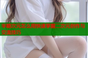 半糖次元怎么用快速掌握二次元创作与交流技巧