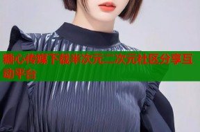 糖心传媒下载半次元二次元社区分享互动平台