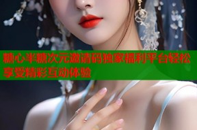糖心半糖次元邀请码独家福利平台轻松享受精彩互动体验