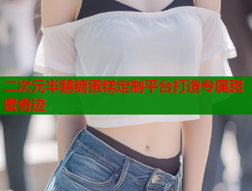 二次元半翻糖蛋糕定制平台打造专属甜蜜奇迹  第1张