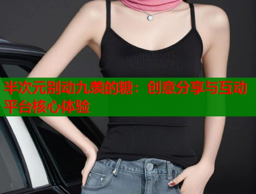 半次元别动九羡的糖：创意分享与互动平台核心体验  第2张