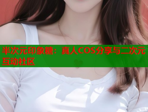 半次元印象糖：真人COS分享与二次元互动社区  第1张