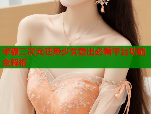 半糖二次元狂热少女复出必看平台功能全解析  第1张