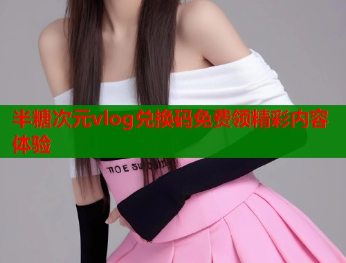 半糖次元vlog兑换码免费领精彩内容体验  第2张