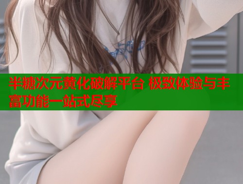 半糖次元黄化破解平台 极致体验与丰富功能一站式尽享  第1张