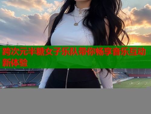 跨次元半糖女子乐队带你畅享音乐互动新体验  第1张